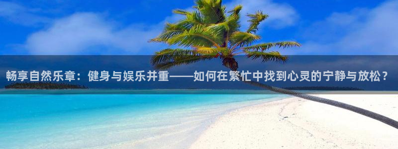 bbin视讯下：畅享自然乐章：健身与娱乐并重——如何在繁忙中找到心灵的宁静与放松？
