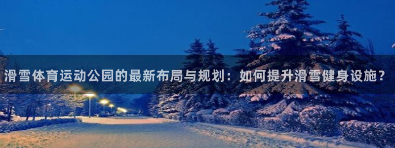bbin视讯游戏平台：滑雪体育运动公园的最新布局与规划：如何提升滑雪健身设施？