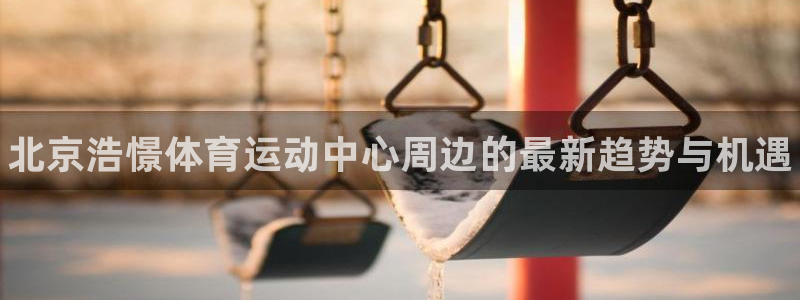 bbin视讯游戏官网：北京浩憬体育运动中心周边的最新趋势与机遇